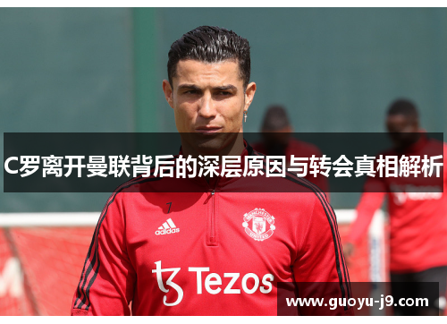 C罗离开曼联背后的深层原因与转会真相解析 C罗离开曼联背后的深层原因与转会真相解析