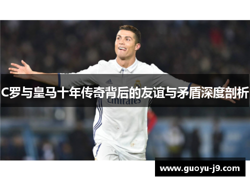 C罗与皇马十年传奇背后的友谊与矛盾深度剖析