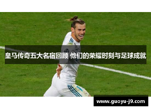 皇马传奇五大名宿回顾 他们的荣耀时刻与足球成就
