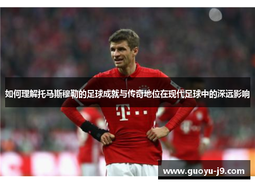 如何理解托马斯穆勒的足球成就与传奇地位在现代足球中的深远影响