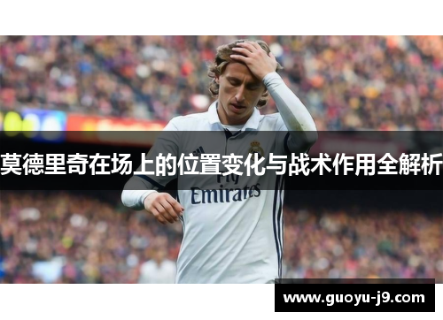 莫德里奇在场上的位置变化与战术作用全解析 莫德里奇在场上的位置变化与战术作用全解析