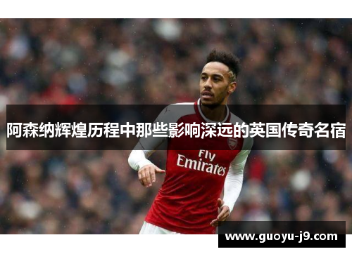 阿森纳辉煌历程中那些影响深远的英国传奇名宿