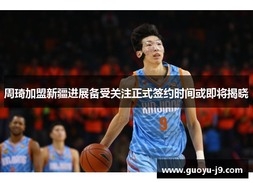 周琦加盟新疆进展备受关注正式签约时间或即将揭晓