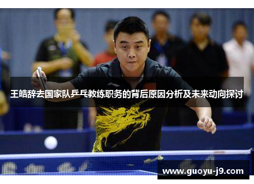 王皓辞去国家队乒乓教练职务的背后原因分析及未来动向探讨 王皓辞去国家队乒乓教练职务的背后原因分析及未来动向探讨
