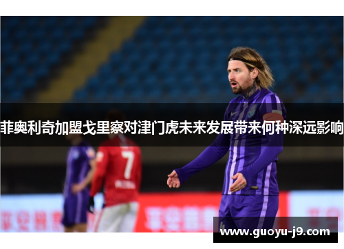 菲奥利奇加盟戈里察对津门虎未来发展带来何种深远影响 菲奥利奇加盟戈里察对津门虎未来发展带来何种深远影响