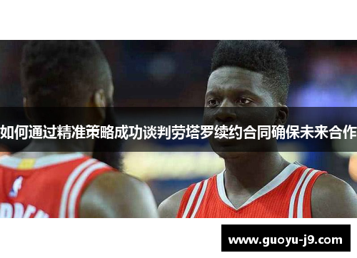 如何通过精准策略成功谈判劳塔罗续约合同确保未来合作 如何通过精准策略成功谈判劳塔罗续约合同确保未来合作