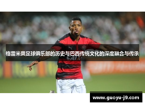 格雷米奥足球俱乐部的历史与巴西传统文化的深度融合与传承