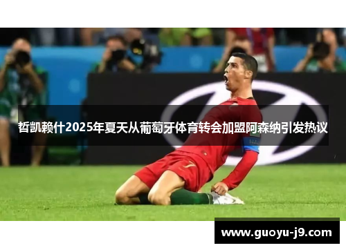 哲凯赖什2025年夏天从葡萄牙体育转会加盟阿森纳引发热议