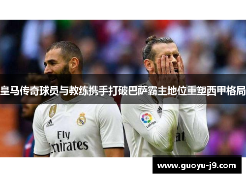 皇马传奇球员与教练携手打破巴萨霸主地位重塑西甲格局