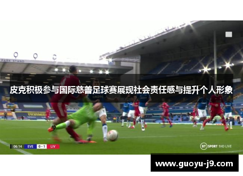 皮克积极参与国际慈善足球赛展现社会责任感与提升个人形象