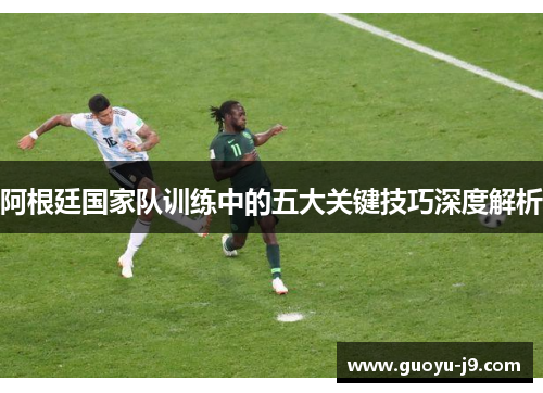 阿根廷国家队训练中的五大关键技巧深度解析 阿根廷国家队训练中的五大关键技巧深度解析